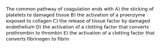 The common pathway of coagulation ends with A) the sticking of platelets to damaged tissue B) the activation of a proenzyme exposed to collagen C) the release of tissue factor by damaged endothelium D) the activation of a clotting factor that converts prothrombin to thrombin E) the activation of a clotting factor that converts fibrinogen to fibrin