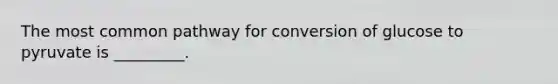 The most common pathway for conversion of glucose to pyruvate is _________.