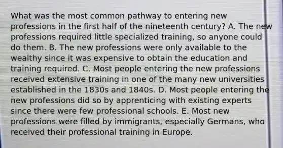 What was the most common pathway to entering new professions in the first half of the nineteenth century? A. The new professions required little specialized training, so anyone could do them. B. The new professions were only available to the wealthy since it was expensive to obtain the education and training required. C. Most people entering the new professions received extensive training in one of the many new universities established in the 1830s and 1840s. D. Most people entering the new professions did so by apprenticing with existing experts since there were few professional schools. E. Most new professions were filled by immigrants, especially Germans, who received their professional training in Europe.