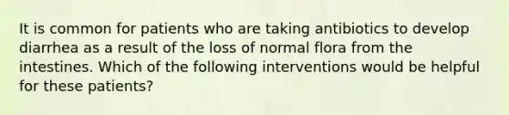 It is common for patients who are taking antibiotics to develop diarrhea as a result of the loss of normal flora from the intestines. Which of the following interventions would be helpful for these patients?