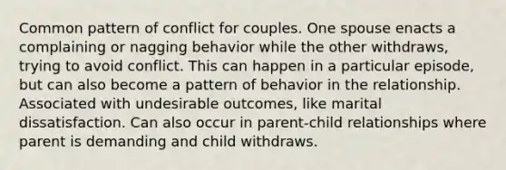 Common pattern of conflict for couples. One spouse enacts a complaining or nagging behavior while the other withdraws, trying to avoid conflict. This can happen in a particular episode, but can also become a pattern of behavior in the relationship. Associated with undesirable outcomes, like marital dissatisfaction. Can also occur in parent-child relationships where parent is demanding and child withdraws.