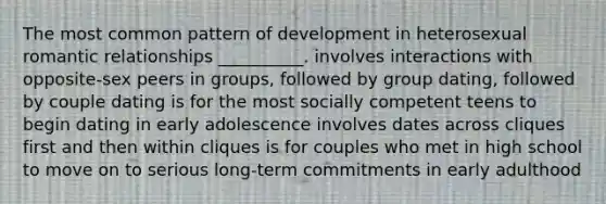 The most common pattern of development in heterosexual romantic relationships __________. involves interactions with opposite-sex peers in groups, followed by group dating, followed by couple dating is for the most socially competent teens to begin dating in early adolescence involves dates across cliques first and then within cliques is for couples who met in high school to move on to serious long-term commitments in early adulthood