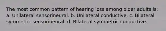 The most common pattern of hearing loss among older adults is: a. Unilateral sensorineural. b. Unilateral conductive. c. Bilateral symmetric sensorineural. d. Bilateral symmetric conductive.