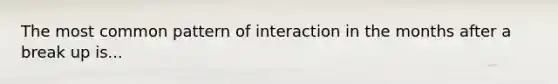 The most common pattern of interaction in the months after a break up is...