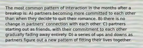 The most common pattern of interaction in the months after a breakup is: A) partners becoming more committed to each other than when they decide to quit their romance. B) there is no change in partners' connection with each other. C) partners starting out as friends, with their commitment to each other gradually fading away entirely. D) a series of ups and downs as partners figure out a new pattern of fitting their lives together.