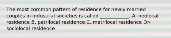 The most common pattern of residence for newly married couples in industrial societies is called ____________. A. neolocal residence B. patrilocal residence C. matrilocal residence D> sociolocal residence