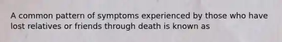 A common pattern of symptoms experienced by those who have lost relatives or friends through death is known as