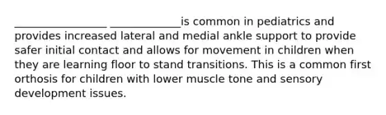 _________________ _____________is common in pediatrics and provides increased lateral and medial ankle support to provide safer initial contact and allows for movement in children when they are learning floor to stand transitions. This is a common first orthosis for children with lower muscle tone and sensory development issues.