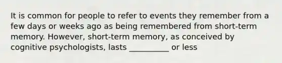 It is common for people to refer to events they remember from a few days or weeks ago as being remembered from short-term memory. However, short-term memory, as conceived by cognitive psychologists, lasts __________ or less