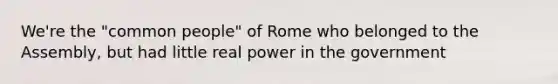 We're the "common people" of Rome who belonged to the Assembly, but had little real power in the government