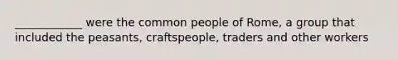 ____________ were the common people of Rome, a group that included the peasants, craftspeople, traders and other workers