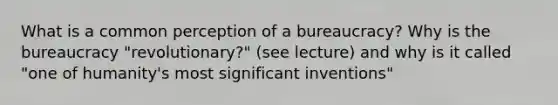 What is a common perception of a bureaucracy? Why is the bureaucracy "revolutionary?" (see lecture) and why is it called "one of humanity's most significant inventions"