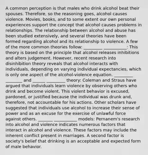 A common perception is that males who drink alcohol beat their spouses. Therefore, so the reasoning goes, alcohol causes violence. Movies, books, and to some extent our own personal experiences support the concept that alcohol causes problems in relationships. The relationship between alcohol and abuse has been studied extensively, and several theories have been formed regarding alcohol and its relationship to violence. A few of the more common theories follow: _________ ___________: This theory is based on the principle that alcohol releases inhibitions and alters judgement. However, recent research into disinhibition theory reveals that alcohol interacts with individuals, depending on varying individual expectancies, which is only one aspect of the alcohol-violence equation. _________ ________ and ______ _________ theory: Coleman and Straus have argued that individuals learn violence by observing others who drink and become violent. This violent behavior is excused, pardoned, or justified because the individual was drunk and, therefore, not accountable for his actions. Other scholars have suggested that individuals use alcohol to increase their sense of power and as an excuse for the exercise of unlawful force against others. _______ ___________ models: Pernanem's research into alcohol and violence indicates numerous factors that interact in alcohol and violence. These factors may include the inherent conflict present in marriages. A second factor is society's belief that drinking is an acceptable and expected form of male behavior.