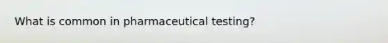 What is common in pharmaceutical testing?