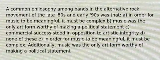 A common philosophy among bands in the alternative rock movement of the late '80s and early '90s was that: a) in order for music to be meaningful, it must be complex b) music was the only art form worthy of making a political statement c) commercial success stood in opposition to artistic integrity d) none of these e) in order for music to be meaningful, it must be complex. Additionally, music was the only art form worthy of making a political statement