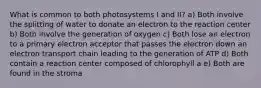 What is common to both photosystems I and II? a) Both involve the splitting of water to donate an electron to the reaction center b) Both involve the generation of oxygen c) Both lose an electron to a primary electron acceptor that passes the electron down an electron transport chain leading to the generation of ATP d) Both contain a reaction center composed of chlorophyll a e) Both are found in the stroma