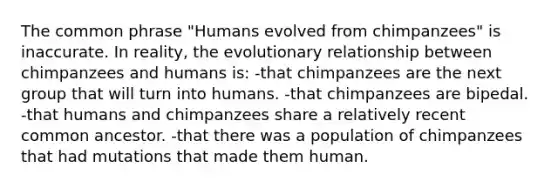 The common phrase "Humans evolved from chimpanzees" is inaccurate. In reality, the evolutionary relationship between chimpanzees and humans is: -that chimpanzees are the next group that will turn into humans. -that chimpanzees are bipedal. -that humans and chimpanzees share a relatively recent common ancestor. -that there was a population of chimpanzees that had mutations that made them human.