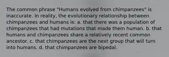 The common phrase "Humans evolved from chimpanzees" is inaccurate. In reality, the evolutionary relationship between chimpanzees and humans is: a. that there was a population of chimpanzees that had mutations that made them human. b. that humans and chimpanzees share a relatively recent common ancestor. c. that chimpanzees are the next group that will turn into humans. d. that chimpanzees are bipedal.