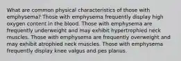 What are common physical characteristics of those with emphysema? Those with emphysema frequently display high oxygen content in the blood. Those with emphysema are frequently underweight and may exhibit hypertrophied neck muscles. Those with emphysema are frequently overweight and may exhibit atrophied neck muscles. Those with emphysema frequently display knee valgus and pes planus.