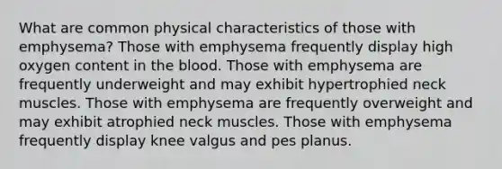 What are common physical characteristics of those with emphysema? Those with emphysema frequently display high oxygen content in the blood. Those with emphysema are frequently underweight and may exhibit hypertrophied neck muscles. Those with emphysema are frequently overweight and may exhibit atrophied neck muscles. Those with emphysema frequently display knee valgus and pes planus.