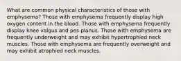 What are common physical characteristics of those with emphysema? Those with emphysema frequently display high oxygen content in the blood. Those with emphysema frequently display knee valgus and pes planus. Those with emphysema are frequently underweight and may exhibit hypertrophied neck muscles. Those with emphysema are frequently overweight and may exhibit atrophied neck muscles.