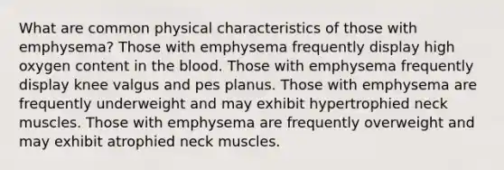 What are common physical characteristics of those with emphysema? Those with emphysema frequently display high oxygen content in the blood. Those with emphysema frequently display knee valgus and pes planus. Those with emphysema are frequently underweight and may exhibit hypertrophied neck muscles. Those with emphysema are frequently overweight and may exhibit atrophied neck muscles.