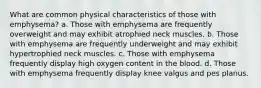 What are common physical characteristics of those with emphysema? a. Those with emphysema are frequently overweight and may exhibit atrophied neck muscles. b. Those with emphysema are frequently underweight and may exhibit hypertrophied neck muscles. c. Those with emphysema frequently display high oxygen content in the blood. d. Those with emphysema frequently display knee valgus and pes planus.