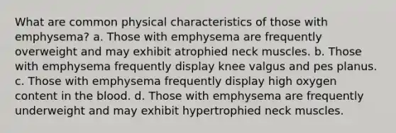 What are common physical characteristics of those with emphysema? a. Those with emphysema are frequently overweight and may exhibit atrophied neck muscles. b. Those with emphysema frequently display knee valgus and pes planus. c. Those with emphysema frequently display high oxygen content in the blood. d. Those with emphysema are frequently underweight and may exhibit hypertrophied neck muscles.