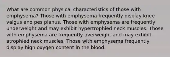 What are common physical characteristics of those with emphysema? Those with emphysema frequently display knee valgus and pes planus. Those with emphysema are frequently underweight and may exhibit hypertrophied neck muscles. Those with emphysema are frequently overweight and may exhibit atrophied neck muscles. Those with emphysema frequently display high oxygen content in the blood.