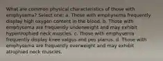 What are common physical characteristics of those with emphysema? Select one: a. Those with emphysema frequently display high oxygen content in the blood. b. Those with emphysema are frequently underweight and may exhibit hypertrophied neck muscles. c. Those with emphysema frequently display knee valgus and pes planus. d. Those with emphysema are frequently overweight and may exhibit atrophied neck muscles.