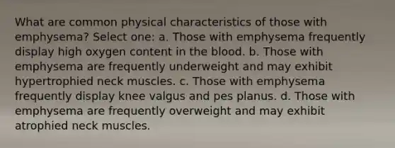 What are common physical characteristics of those with emphysema? Select one: a. Those with emphysema frequently display high oxygen content in the blood. b. Those with emphysema are frequently underweight and may exhibit hypertrophied neck muscles. c. Those with emphysema frequently display knee valgus and pes planus. d. Those with emphysema are frequently overweight and may exhibit atrophied neck muscles.