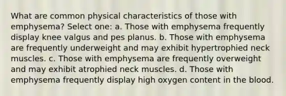 What are common physical characteristics of those with emphysema? Select one: a. Those with emphysema frequently display knee valgus and pes planus. b. Those with emphysema are frequently underweight and may exhibit hypertrophied neck muscles. c. Those with emphysema are frequently overweight and may exhibit atrophied neck muscles. d. Those with emphysema frequently display high oxygen content in the blood.