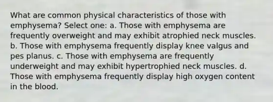 What are common physical characteristics of those with emphysema? Select one: a. Those with emphysema are frequently overweight and may exhibit atrophied neck muscles. b. Those with emphysema frequently display knee valgus and pes planus. c. Those with emphysema are frequently underweight and may exhibit hypertrophied neck muscles. d. Those with emphysema frequently display high oxygen content in the blood.