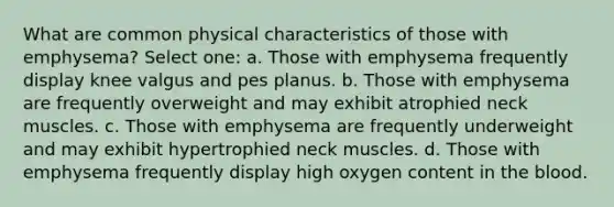 What are common physical characteristics of those with emphysema? Select one: a. Those with emphysema frequently display knee valgus and pes planus. b. Those with emphysema are frequently overweight and may exhibit atrophied neck muscles. c. Those with emphysema are frequently underweight and may exhibit hypertrophied neck muscles. d. Those with emphysema frequently display high oxygen content in the blood.