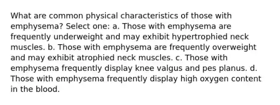 What are common physical characteristics of those with emphysema? Select one: a. Those with emphysema are frequently underweight and may exhibit hypertrophied neck muscles. b. Those with emphysema are frequently overweight and may exhibit atrophied neck muscles. c. Those with emphysema frequently display knee valgus and pes planus. d. Those with emphysema frequently display high oxygen content in the blood.