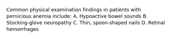 Common physical examination findings in patients with pernicious anemia include: A. Hypoactive bowel sounds B. Stocking-glove neuropathy C. Thin, spoon-shaped nails D. Retinal hemorrhages