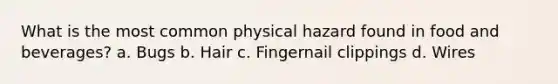 What is the most common physical hazard found in food and beverages? a. Bugs b. Hair c. Fingernail clippings d. Wires