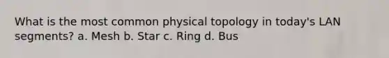 What is the most common physical topology in today's LAN segments? a. Mesh b. Star c. Ring d. Bus