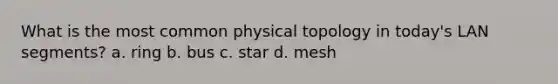 What is the most common physical topology in today's LAN segments? a. ring b. bus c. star d. mesh