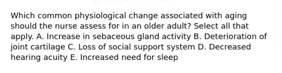 Which common physiological change associated with aging should the nurse assess for in an older adult? Select all that apply. A. Increase in sebaceous gland activity B. Deterioration of joint cartilage C. Loss of social support system D. Decreased hearing acuity E. Increased need for sleep