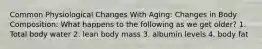 Common Physiological Changes With Aging: Changes in Body Composition: What happens to the following as we get older? 1. Total body water 2. lean body mass 3. albumin levels 4. body fat