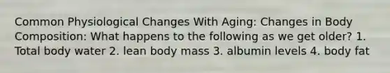 Common Physiological Changes With Aging: Changes in Body Composition: What happens to the following as we get older? 1. Total body water 2. lean body mass 3. albumin levels 4. body fat