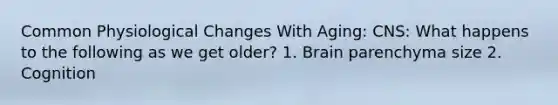 Common Physiological Changes With Aging: CNS: What happens to the following as we get older? 1. Brain parenchyma size 2. Cognition