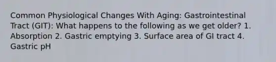 Common Physiological Changes With Aging: Gastrointestinal Tract (GIT): What happens to the following as we get older? 1. Absorption 2. Gastric emptying 3. Surface area of GI tract 4. Gastric pH