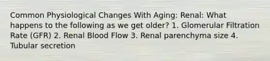 Common Physiological Changes With Aging: Renal: What happens to the following as we get older? 1. Glomerular Filtration Rate (GFR) 2. Renal Blood Flow 3. Renal parenchyma size 4. Tubular secretion