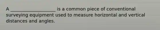 A ____________________ is a common piece of conventional surveying equipment used to measure horizontal and vertical distances and angles.