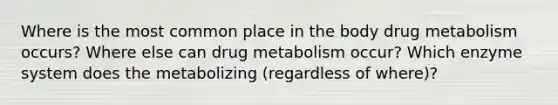 Where is the most common place in the body drug metabolism occurs? Where else can drug metabolism occur? Which enzyme system does the metabolizing (regardless of where)?