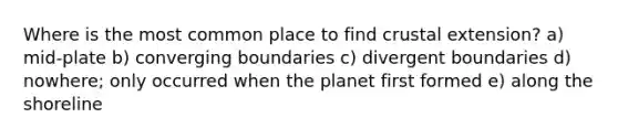 Where is the most common place to find crustal extension? a) mid-plate b) converging boundaries c) divergent boundaries d) nowhere; only occurred when the planet first formed e) along the shoreline