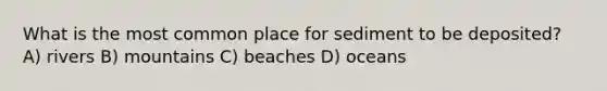 What is the most common place for sediment to be deposited? A) rivers B) mountains C) beaches D) oceans