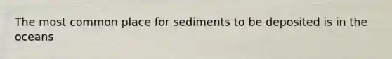 The most common place for sediments to be deposited is in the oceans